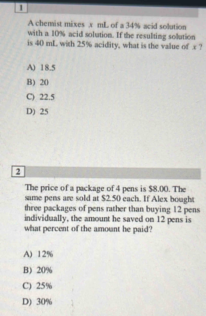 A chemist mixes x mL of a 34% acid solution
with a 10% acid solution. If the resulting solution
is 40 mL with 25% acidity, what is the value of x ?
A) 18.5
B) 20
C) 22.5
D) 25
2
The price of a package of 4 pens is $8.00. The
same pens are sold at $2.50 each. If Alex bought
three packages of pens rather than buying 12 pens
individually, the amount he saved on 12 pens is
what percent of the amount he paid?
A) 12%
B 20%
C) 25%
D) 30%