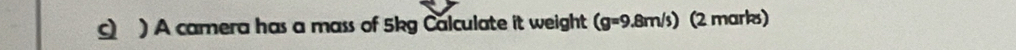 ) A camera has a mass of 5kg Calculate it weight (g=9.8m/s) (2 marks)