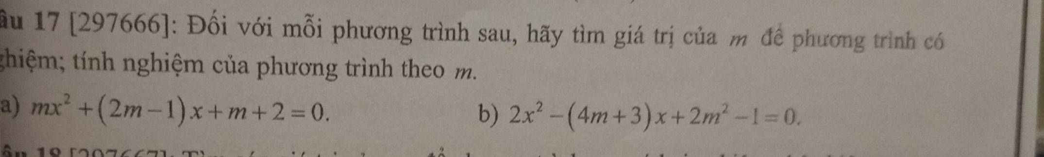 ầu 17 [297666]: Đối với mỗi phương trình sau, hãy tìm giá trị của m để phương trình có 
thiệm; tính nghiệm của phương trình theo m. 
a) mx^2+(2m-1)x+m+2=0. 
b) 2x^2-(4m+3)x+2m^2-1=0.