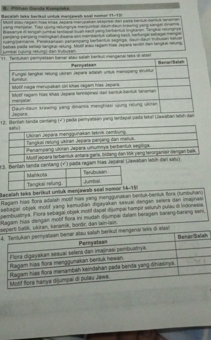 Pilihan Ganda Kompleks 
Bacalah teks berikut untuk menjawab soal nomor 11-13! 
Motif atau ragam hias khas Jepara merupakan ekspresi dari pada bentuk-bentuk tanaman 
yang menjalar. Tiap ujung relungnya menjumbai daun-daun krawing yang sangat dinamis. 
Biasanya di tengah jumbai terdapat buah kecil yang berbentuk lingkaran. Tangkai relungnya 
panjang-panjang melingkari disana-sini membentuk cabang kecii, berfungsi sebagai mengis 
ruang/pemanis. Pelaksanaan penampang berbentuk segitiga, daun-daun trubusan keluar 
bebas pada setiap tangkai relung. Motif atau ragam hias Jepara terdiri dani tangkai relung. 
jumbai (ujung relung) dan trubusan. 
1 teks di atas! 
12. Berilah tanda centang (√) pada 
ang (√) pada ragam hi 
Bacalah teks berikut untuk men! 
Ragam hias flora adalah motif hias yang menggunakan bentuk-bentuk flora (tumbuhan) 
sebagai objek motif yang kemudian digayakan sesuai dengan selera dan imajinasi 
pembuatnya. Flora sebagai objek motif dapat dijumpai hampir seluruh pulau di Indonesia. 
Ragam hias dengan motif flora ini mudah dijumpai dalam beragam barang-barang seni, 
s batik, ukiran, keramik, bordir, dan lain-lain. 
4ks di atas!