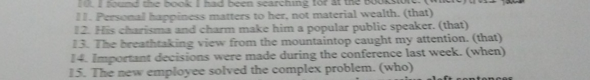 Iu I found the book I had been searching for at the booksore. ( 
11. Personal happiness matters to her, not material wealth. (that) 
12. His charisma and charm make him a popular public speaker. (that) 
13. The breathtaking view from the mountaintop caught my attention. (that) 
14. Important decisions were made during the conference last week. (when) 
15. The new employee solved the complex problem. (who)