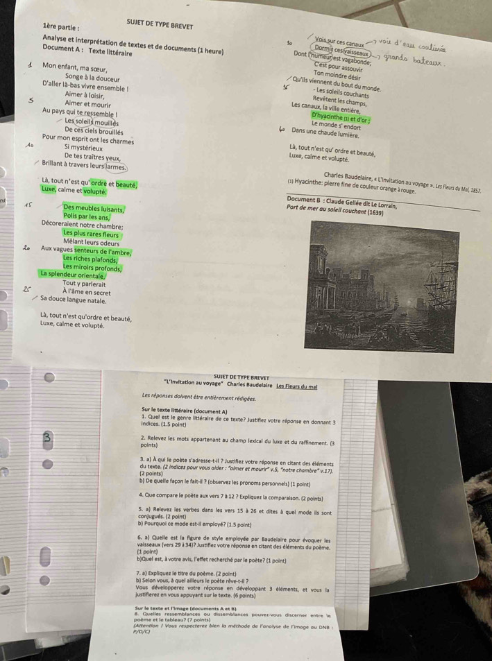 SUJET DE TYPE BREVET
1ère partie : 30
Vois sur ces canaux
Document A : Texte littéraire
Dormit ces vaisseaux
Analyse et interprétation de textes et de documents (1 heure) Dont l'humeur est vagabonde; C'est pour assouvir
Mon enfant, ma sœur, Songe à la douceur
Ton moindre désir
D'aller là-bas vivre ensemble !
Qu'ils viennent du bout du monde. - Les soleils couchants
Aimer à loisir,
Revêtent les champs,
Aimer et mourir
Les canaux, la ville entière, D'hyacinthe (1) et d'or ; Le monde s' endort
Au pays qui te ressemble ! Les soleils mouilles
De ces ciels brouillés
Dans une chaude lumière.
Pour mon esprit ont les charmes
do Si mystérieux
Là, tout n'est qu' ordre et beauté,
Luxe, calme et volupté.
Brillant à travers leurs larmes
De tes traîtres yeux, (1) Hyacinthe: pierre fine de couleur orange à rouge.
Charles Baudelaire, « L'invitation au voyage ». Les Fleurs du Mal, 1857.
Là, tout n'est qu' ordre et beauté, Document B : Claude Gellée dit Le Lorrain,
Luxe, calme et volupté. Port de mer au soleil couchant (1639)
15 Des meubles luisants,
Polis par les ans,
Décoreraient notre chambre; Les plus rares fleurs
Mêlant leurs odeurs
Le Aux vagues senteurs de l'ambre. Les riches plafonds,
Les miroirs profonds,
La splendeur orientale,
Tout y parlerait
À l'âme en secret
Sa douce langue natale.
Là, tout n'est qu'ordre et beauté,
Luxe, calme et volupté.
SUJET DE TYPE BREVET
''L'Invitation au voyage'' Charles Baudelaire Les Fleurs du mal
Les réponses doivent être entièrement rédigées.
Sur le texte littéraire (document A)
indices. (1.5 point)  1. Quel est le genre littéraire de ce texte? Justifiez votre réponse en donnant 3
3
2. Relevez les mots appartenant au champ lexical du luxe et du raffinement. (3
points)
3. a) À qui le poète s'adresse-t-il ? Justifiez votre réponse en citant des éléments
du texte. (2 indices pour vous alder : ''almer et mourir'' v.5, ''notre chambre'' v.17).
[2 points
b) De quelle façon le fait-il ? (observez les pronoms personnels) (1 point)
4. Que compare le poète aux vers 7 à 12 ? Expliquez la comparaison. (2 points)
5. a) Relevez les verbes dans les vers 15 à 26 et dites à quel mode ils sont
conjugués. (2 point)
b) Pourquol ce mode est-il employé? (1.5 point)
6. a) Quelle est la figure de style employée par Baudelaire pour évoquer les
vaisseaux (vers 29 à 34)? Justiflez votre réponse en citant des éléments du poème.
(1 point)
b)Quel est, à votre avis, l'effet recherché par le poète? (1 point)
7. a) Expliquez le titre du poème. (2 point)
b) Selon vous, à quel ailleurs le poète rêve-t-il ?
Vous développerez votre réponse en développant 3 éléments, et vous la
justifierez en vous appuyant sur le texte. (6 points)
Sur le texte et l'image (documents A et B)
8. Quelles ressemblances ou dissemblances pouver-vous discerner entre le
poème et le tableau? (7 points)
P/D/C! (Attention / Vous respecterez blen la méthode de l'analyse de l'image au DNB :