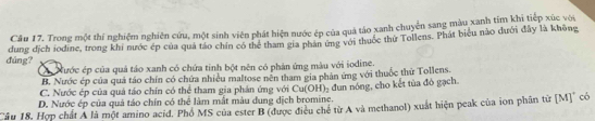 Trong một thí nghiệm nghiên cứu, một sinh viên phát hiện nước ép của quả táo xanh chuyển sang màu xanh tim khi tiếp xúc vớu
đúng? dung địch iodine, trong khi nước ép của quả táo chín có thể tham gia phản ứng với thuốc thứ Tollens. Phát biểu não dưới đây là không
A Nước ép của quả táo xanh có chứa tinh bột nên có phản ứng màu với iodine.
B. Nước ép của quả táo chín có chứa nhiều maltose nên tham gia phản ứng với thuộc thử Tollens.
C. Nước ép của quả táo chín có thể tham gia phần ứng với Cu(OH)
D. Nước ép của quả táo chín có thể làm mắt màu dụng dịch bromine. dun nóng, cho kết tủa đó gạch.
'âầu 18. Hợp chất A là một amino acid. Phổ MS của ester B (được điều chế từ A và methanol) xuất hiện peak của ion phân từ [M]" có