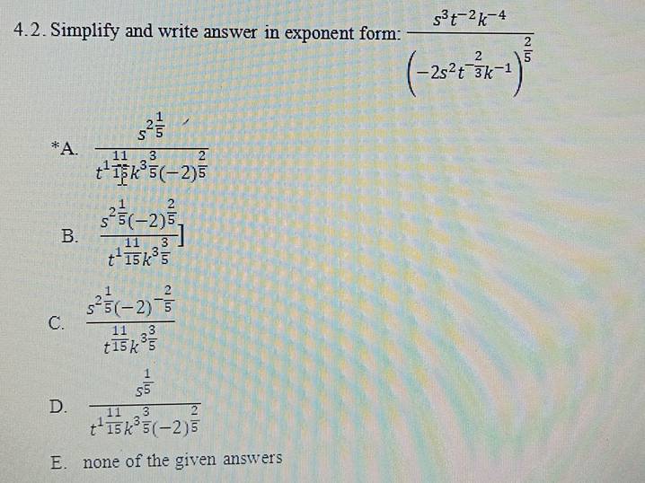 Simplify and write answer in exponent form: frac s^3t^(-2)k^(-4)(-2s^2t^(-frac 2)3k^(-1))^ 2/5 
*A. frac s^(2frac 1)5t^(1frac 11)17k^(3frac 8)5(-2)^ 2/5 
B. frac s^(2frac 1)5(-2)^ 2/5 t^(1frac 11)15k^(3frac 3)5]
C. frac s^(2frac 1)5(-2)^- 2/5 t^(frac 11)15k^(3frac 3)5
D. frac s^(frac 1)5t^(frac 11)15k^(3frac 5)(-2)^ 2/5 
E. none of the given answers