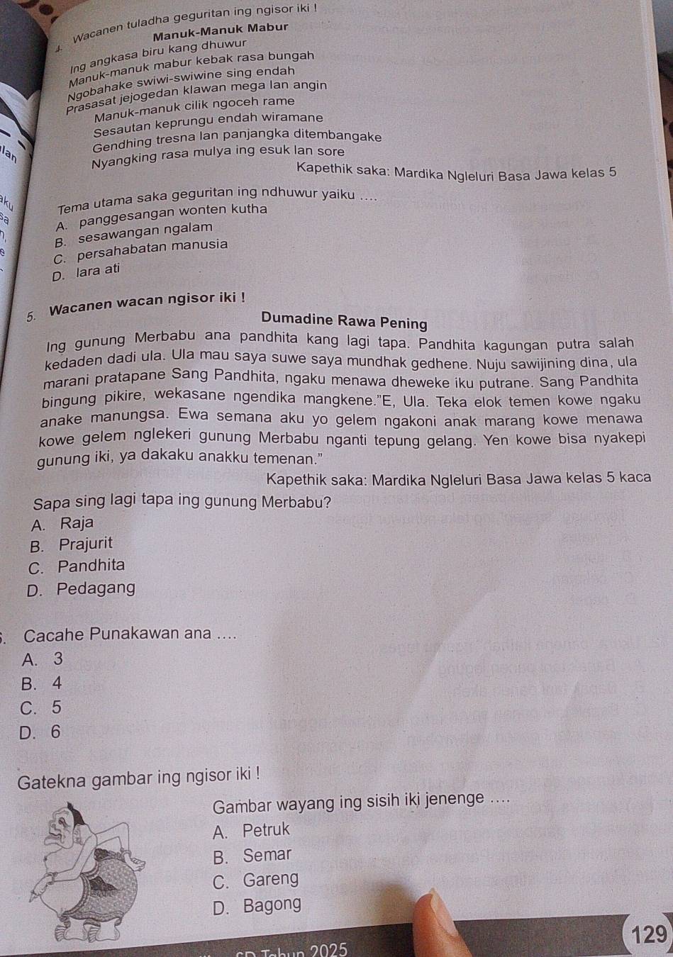 Wacanen tuladha geguritan ing ngisor iki
Manuk-Manuk Mabur
Ing angkasa biru kang dhuwur
Manuk-manuk mabur kebak rasa bungah
Ngobahake swiwi-swiwine sing endah
Prasasat jejogedan klawan mega Ian angin
Manuk-manuk cilik ngoceh rame
Sesautan keprungu endah wiramane
Gendhing tresna Ian panjangka ditembangake
Ian
Nyangking rasa mulya ing esuk lan sore
Kapethik saka: Mardika Ngleluri Basa Jawa kelas 5
ku Tema utama saka geguritan ing ndhuwur yaiku ....
a
A. panggesangan wonten kutha
B. sesawangan ngalam
C. persahabatan manusia
D. lara ati
5. Wacanen wacan ngisor iki !
Dumadine Rawa Pening
Ing gunung Merbabu ana pandhita kang lagi tapa. Pandhita kagungan putra salah
kedaden dadi ula. Ula mau saya suwe saya mundhak gedhene. Nuju sawijining dina, ula
marani pratapane Sang Pandhita, ngaku menawa dheweke iku putrane. Sang Pandhita
bingung pikire, wekasane ngendika mangkene."E, Ula. Teka elok temen kowe ngaku
anake manungsa. Ewa semana aku yo gelem ngakoni anak marang kowe menawa
kowe gelem nglekeri gunung Merbabu nganti tepung gelang. Yen kowe bisa nyakepi
gunung iki, ya dakaku anakku temenan."
Kapethik saka: Mardika Ngleluri Basa Jawa kelas 5 kaca
Sapa sing lagi tapa ing gunung Merbabu?
A. Raja
B. Prajurit
C. Pandhita
D. Pedagang
. Cacahe Punakawan ana ....
A. 3
B. 4
C. 5
D. 6
Gatekna gambar ing ngisor iki !
Gambar wayang ing sisih iki jenenge ....
A. Petruk
B. Semar
C. Gareng
D. Bagong
129