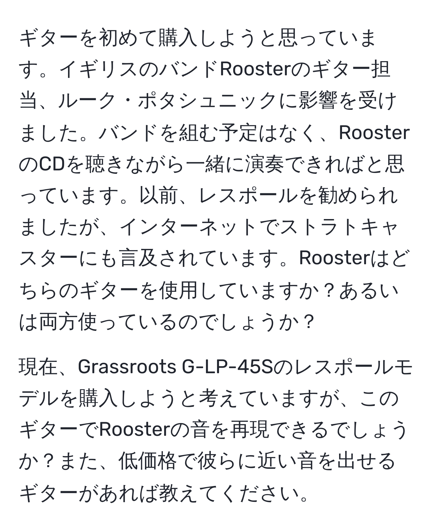 ギターを初めて購入しようと思っています。イギリスのバンドRoosterのギター担当、ルーク・ポタシュニックに影響を受けました。バンドを組む予定はなく、RoosterのCDを聴きながら一緒に演奏できればと思っています。以前、レスポールを勧められましたが、インターネットでストラトキャスターにも言及されています。Roosterはどちらのギターを使用していますか？あるいは両方使っているのでしょうか？

現在、Grassroots G-LP-45Sのレスポールモデルを購入しようと考えていますが、このギターでRoosterの音を再現できるでしょうか？また、低価格で彼らに近い音を出せるギターがあれば教えてください。