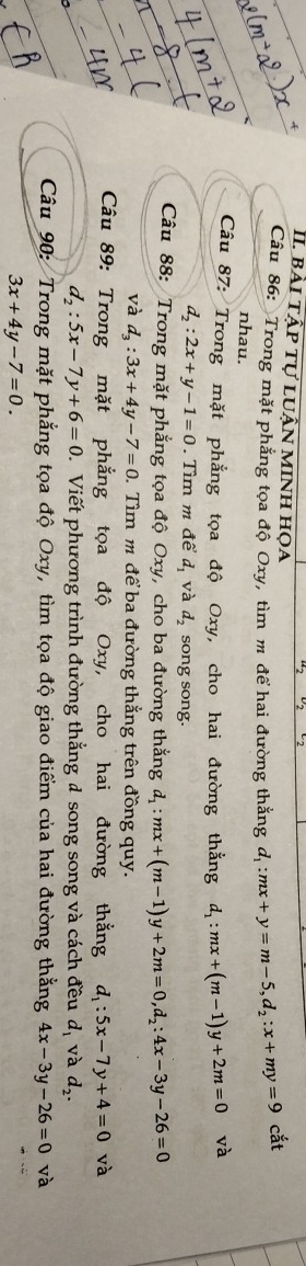 bài tập tự luận minh họa 
Câu 86: Trong mặt phẳng tọa độ Oxy, tìm m để hai đường thắng d_1:mx+y=m-5, d_2:x+my=9 cắt 
nhau. 
Câu 87: Trong mặt phẳng tọa độ Oxy, cho hai đường thẳng d_1:mx+(m-1)y+2m=0 và
d_2:2x+y-1=0.Tìm m để d_1 và d_2 song song. 
Câu 88: Trong mặt phẳng tọa độ Oxy, cho ba đường thắng d_1:mx+(m-1)y+2m=0, d_2:4x-3y-26=0
và d_3:3x+4y-7=0. Tìm m để ba đường thắng trên đồng quy. 
Câu 89: Trong mặt phẳng tọa độ Oxy, cho hai đường thằng d_1:5x-7y+4=0 và
d_2:5x-7y+6=0 D. Viết phương trình đường thắng đ song song và cách đều d_1 và d_2. 
Câu 90: Trong mặt phẳng tọa độ Oxy, tìm tọa độ giao điểm của hai đường thẳng 4x-3y-26=0 và
3x+4y-7=0.