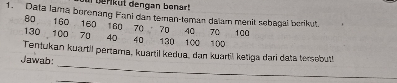 ul berikut dengan benar! 
1. Data Iama berenang Fani dan teman-teman dalam menit sebagai berikut.
80 160 160 160 70 70 40 70 100
130 100 70 40 40 130 100 100
_ 
Tentukan kuartil pertama, kuartil kedua, dan kuartil ketiga dari data tersebut! 
Jawab: 
_