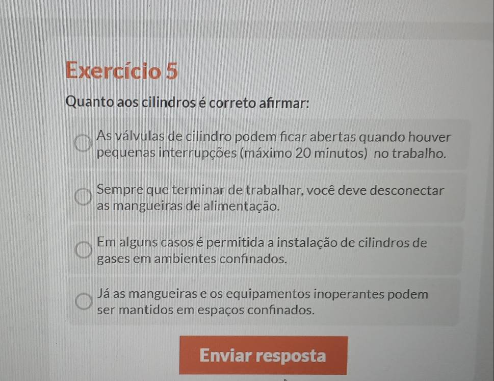 Exercício 5
Quanto aos cilindros é correto afrmar:
As válvulas de cilindro podem fcar abertas quando houver
pequenas interrupções (máximo 20 minutos) no trabalho.
Sempre que terminar de trabalhar, você deve desconectar
as mangueiras de alimentação.
Em alguns casos é permitida a instalação de cilindros de
gases em ambientes confnados.
Já as mangueiras e os equipamentos inoperantes podem
ser mantidos em espaços confinados.
Enviar resposta