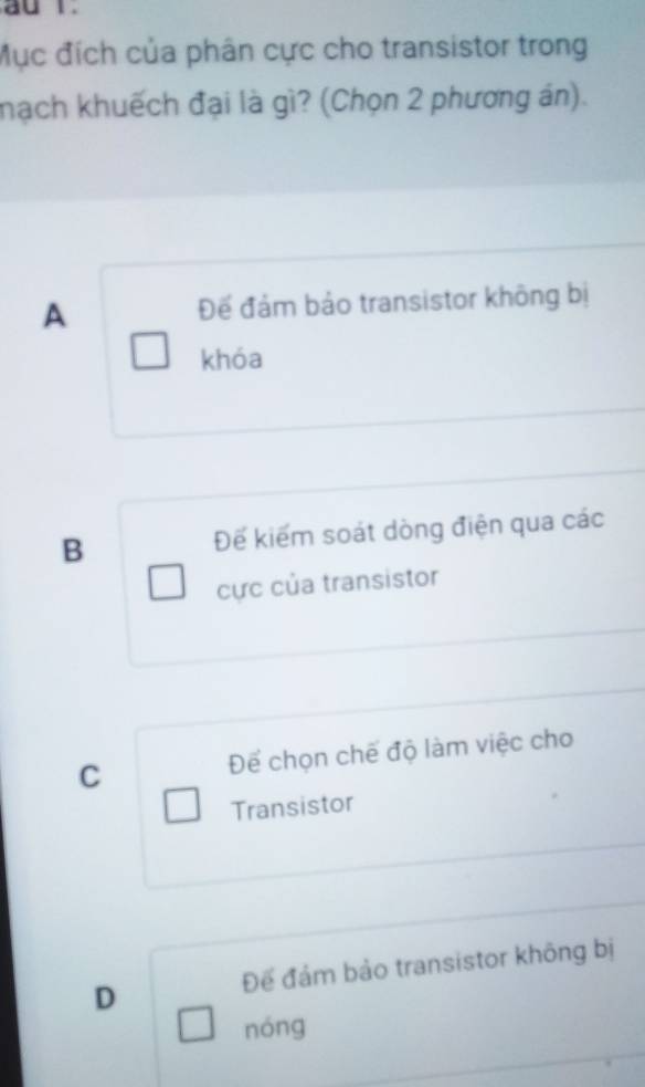 Mục đích của phân cực cho transistor trong
hạch khuếch đại là gì? (Chọn 2 phương án).
A Để đám bảo transistor không bị
khóa
B Đế kiếm soát dòng điện qua các
cực của transistor
C Để chọn chế độ làm việc cho
Transistor
Đế đám bảo transistor không bị
D
nóng