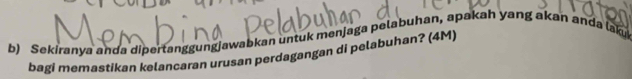 Sekiranya anda dipertanggungjawabkan untuk menjaga pelabuhan, apakah yang akan anda lah 
bagi memastikan kelancaran urusan perdagangan di pelabuhan? (4M)