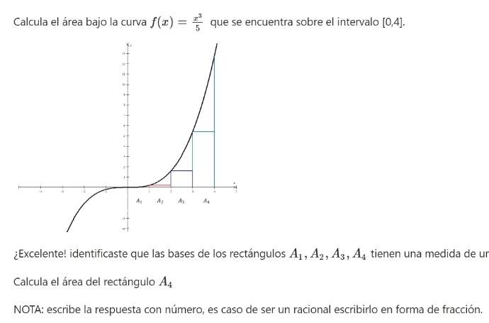 Calcula el área bajo la curva f(x)= x^3/5  que se encuentra sobre el intervalo [0,4].
¿Excelente! identificaste que las bases de los rectángulos A_1,A_2,A_3,A_4 tienen una medida de ur
Calcula el área del rectángulo A_4
NOTA: escribe la respuesta con número, es caso de ser un racional escribirlo en forma de fracción.