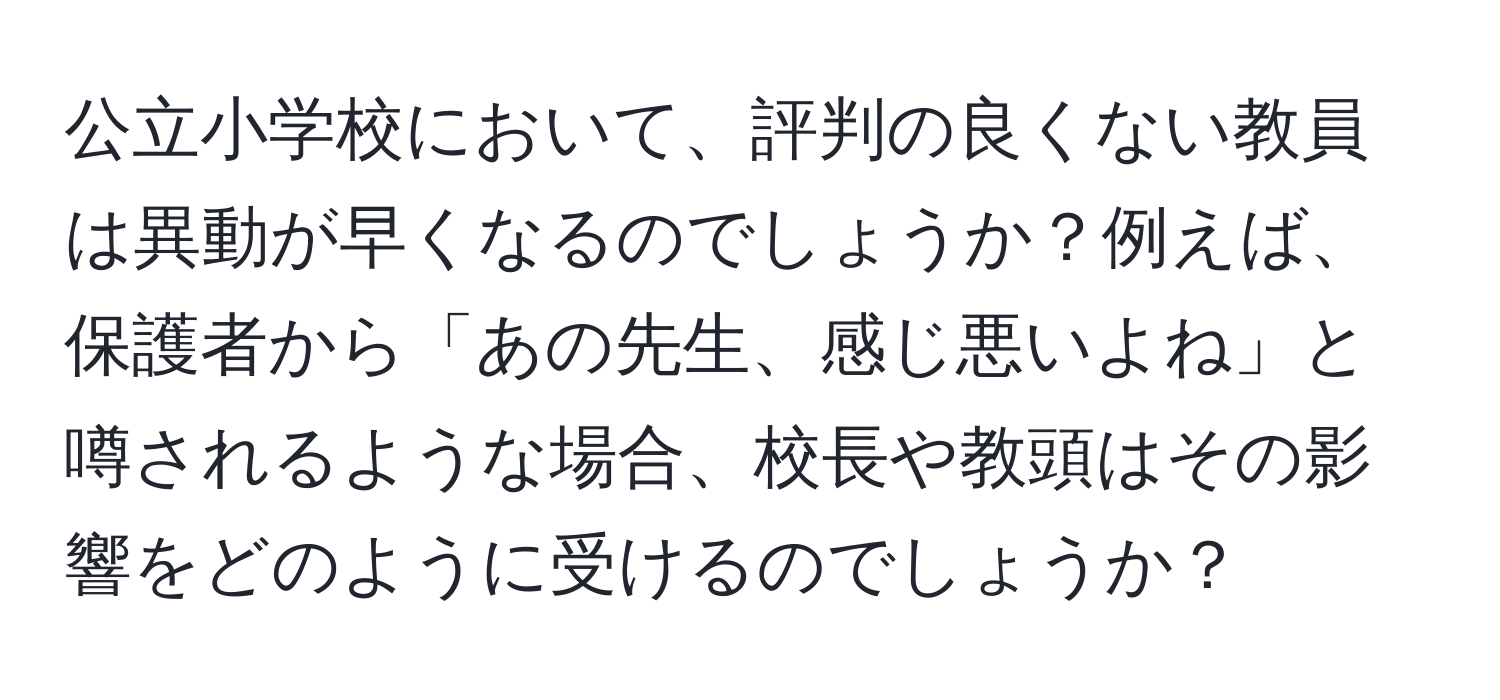 公立小学校において、評判の良くない教員は異動が早くなるのでしょうか？例えば、保護者から「あの先生、感じ悪いよね」と噂されるような場合、校長や教頭はその影響をどのように受けるのでしょうか？