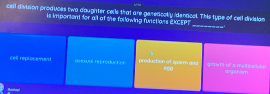 43/%0
cell division produces two daughter cells that are genetically identical. This type of cell division
_
is important for all of the following functions EXCEPT
cell replacement asexual reproduction production of sperm and growth of a multicellular
.gg organism
Rachael