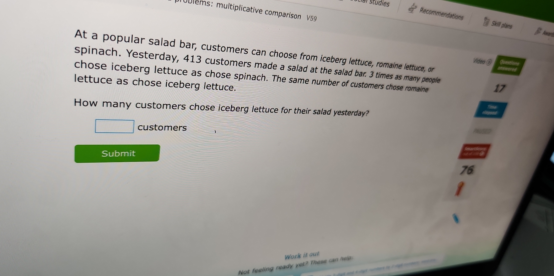 ocial studies 
roblems: multiplicative comparison V59 
Recommendations Skill plans 
Award 
At a popular salad bar, customers can choose from iceberg lettuce, romaine lettuce, or 
Video ⑤ 
spinach. Yesterday, 413 customers made a salad at the salad bar. 3 times as many people 
chose iceberg lettuce as chose spinach. The same number of customers chose romaine 
lettuce as chose iceberg lettuce. 
17 
How many customers chose iceberg lettuce for their salad yesterday? 
customers 
Submit
76
Work it out 
Not feeling ready yet? These ca