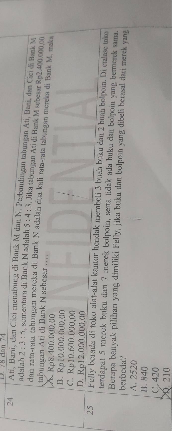 78 dan 74
24 Ati, Bani, dan Cici menabung di Bank M dan N. Perbandingan tabungan Atí, Bani, dan Cici di Bank M
adalah 2:3:5 , sementara di Bank N adalah 5:4:3. Jika tabungan Ati di Bank M sebesar Rp2.400.000,00
dan rata-rata tabungan mereka di Bank N adalah dua kali rata-rata tabungan mereka di Bank M, maka
tabungan Ati di Bank N sebesar …
A. Rp8.400.000,00
B. Rp10.000.000,00
C. Rp10.600.000,00
D. Rp12.000.000,00
25 Felly berada di toko alat-alat kantor hendak membeli 3 buah buku dan 2 buah bolpoin. Di etalase toko
terdapat 5 merek buku dan 7 merek bolpoin, serta tidak ada buku dan bolpoin yang bermerek sama.
Berapa banyak pilihan yang dimiliki Felly, jika buku dan bolpoin yang dibeli berasal dari merek yang
berbeda?
A. 2520
B. 840
C. 420
D. 210