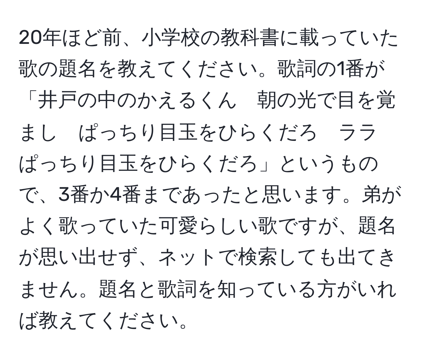 20年ほど前、小学校の教科書に載っていた歌の題名を教えてください。歌詞の1番が「井戸の中のかえるくん　朝の光で目を覚まし　ぱっちり目玉をひらくだろ　ララ　ぱっちり目玉をひらくだろ」というもので、3番か4番まであったと思います。弟がよく歌っていた可愛らしい歌ですが、題名が思い出せず、ネットで検索しても出てきません。題名と歌詞を知っている方がいれば教えてください。