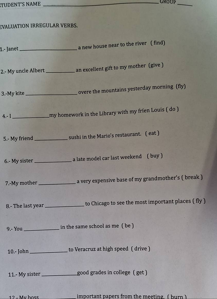 TUDENTS NAME 
_group_ 
EVALUATION IRREGULAR VERBS. 
1.- Janet _a new house near to the river ( find) 
2.- My uncle Albert _an excellent gift to my mother (give ) 
3.-My kite _overe the mountains yesterday morning (fly) 
4.-I_ 
my homework in the Library with my fríen Louis ( do ) 
5.- My friend _sushi in the Mario’s restaurant. ( eat ) 
6.- My sister_ a late model car last weekend ( buy ) 
7.-My mother_ a very expensive base of my grandmother’s ( break ) 
8.- The last year_ to Chicago to see the most important places ( fly ) 
9.- You _in the same school as me ( be ) 
10.- John_ to Veracruz at high speed ( drive ) 
11.- My sister _good grades in college ( get ) 
12 - Mv hoss important papers from the meeting.(burn)