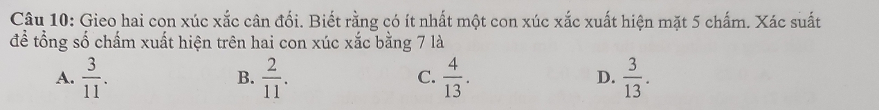 Gieo hai con xúc xắc cân đối. Biết rằng có ít nhất một con xúc xắc xuất hiện mặt 5 chấm. Xác suất
để tổng số chấm xuất hiện trên hai con xúc xắc bằng 7 là
A.  3/11 .  2/11 .  4/13 .  3/13 . 
B.
C.
D.