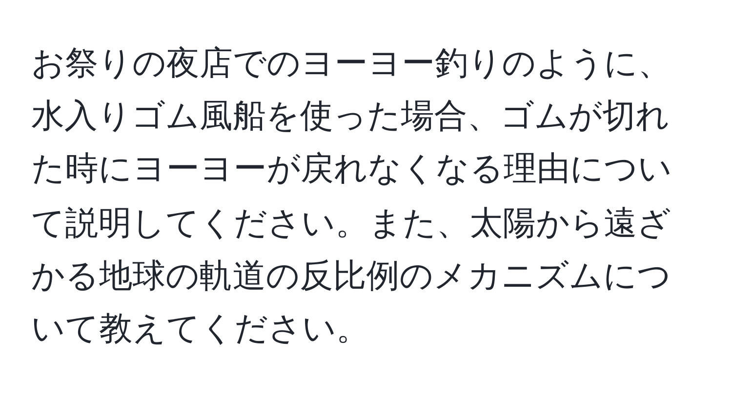 お祭りの夜店でのヨーヨー釣りのように、水入りゴム風船を使った場合、ゴムが切れた時にヨーヨーが戻れなくなる理由について説明してください。また、太陽から遠ざかる地球の軌道の反比例のメカニズムについて教えてください。