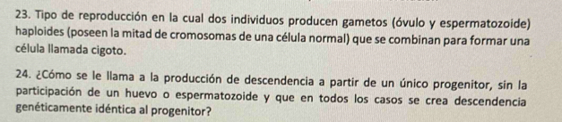 Tipo de reproducción en la cual dos individuos producen gametos (óvulo y espermatozoide) 
haploides (poseen la mitad de cromosomas de una célula normal) que se combinan para formar una 
célula llamada cigoto. 
24. ¿Cómo se le llama a la producción de descendencia a partir de un único progenitor, sin la 
participación de un huevo o espermatozoide y que en todos los casos se crea descendencia 
genéticamente idéntica al progenitor?