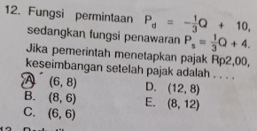 Fungsi permintaan P_d=- 1/3 Q+10, 
sedangkan fungsi penawaran P_s= 1/3 Q+4. 
Jika pemerintah menetapkan pajak Rp2,00,
keseimbangan setelah pajak adalah . . . .
A (6,8) D. (12,8)
B. (8,6) E. (8,12)
C. (6,6)