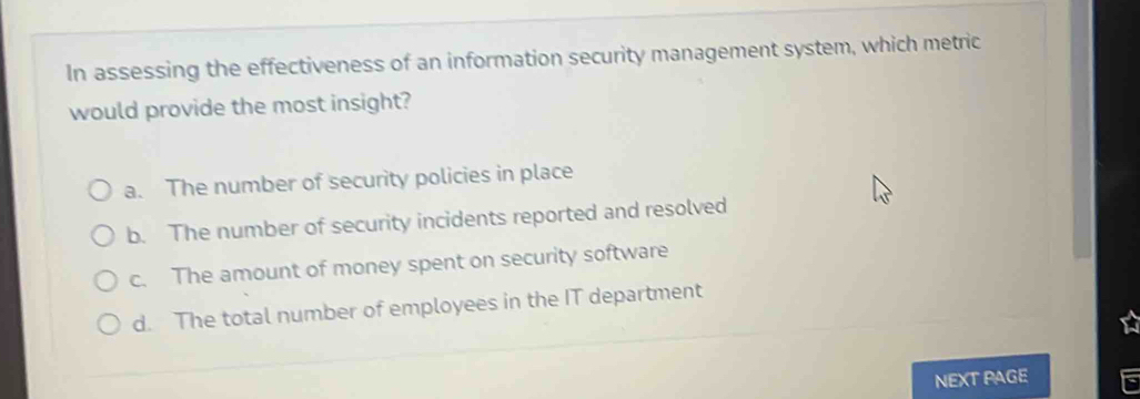 In assessing the effectiveness of an information security management system, which metric
would provide the most insight?
a. The number of security policies in place
b. The number of security incidents reported and resolved
c. The amount of money spent on security software
d. The total number of employees in the IT department
NEXT PAGE