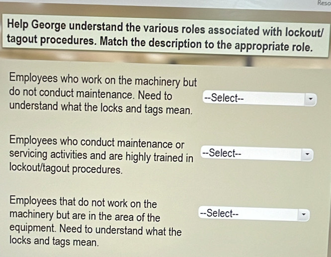 Reso 
Help George understand the various roles associated with lockout/ 
tagout procedures. Match the description to the appropriate role. 
Employees who work on the machinery but 
do not conduct maintenance. Need to --Select-- 
understand what the locks and tags mean. 
Employees who conduct maintenance or 
servicing activities and are highly trained in --Select-- 
lockout/tagout procedures. 
Employees that do not work on the 
machinery but are in the area of the --Select-- 
equipment. Need to understand what the 
locks and tags mean.