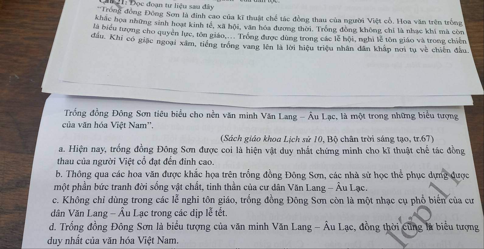 ầu 21: Đọc đoạn tư liệu sau đây
*Trống đồng Đông Sơn là đỉnh cao của kĩ thuật chế tác đồng thau của người Việt cổ. Hoa văn trên trống
khắc họa những sinh hoạt kinh tế, xã hội, văn hóa đương thời. Trống đồng không chỉ là nhạc khí mà còn
là biểu tượng cho quyền lực, tôn giáo,... Trống được dùng trong các lễ hội, nghi lễ tôn giáo và trong chiến
đấu. Khi có giặc ngoại xâm, tiếng trống vang lên là lời hiệu triệu nhân dân khắp nơi tụ về chiến đấu.
Trống đồng Đông Sơn tiêu biểu cho nền văn minh Văn Lang - Âu Lạc, là một trong những biểu tượng
của văn hóa Việt Nam''.
(Sách giáo khoa Lịch sử 10, Bộ chân trời sáng tạo, tr.67)
a. Hiện nay, trống đồng Đông Sơn được coi là hiện vật duy nhất chứng minh cho kĩ thuật chế tác đồng
thau của người Việt cổ đạt đến đỉnh cao.
b. Thông qua các hoa văn được khắc họa trên trống đồng Đông Sơn, các nhà sử học thể phục dựng được
một phần bức tranh đời sống vật chất, tinh thần của cư dân Văn Lang - Âu Lạc.
c. Không chỉ dùng trong các lễ nghi tôn giáo, trống đồng Đông Sơn còn là một nhạc cụ phố biến của cư
dân Văn Lang - Âu Lạc trong các dịp lễ tết.
d. Trống đồng Đông Sơn là biểu tượng của văn minh Văn Lang - Âu Lạc, đồng thời cũng là biểu tượng
duy nhất của văn hóa Việt Nam.