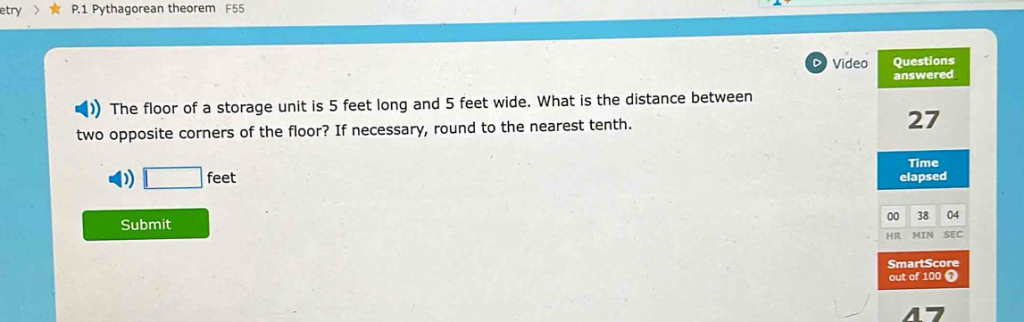 etry P.1 Pythagorean theorem F55
a Video Questions
answered
The floor of a storage unit is 5 feet long and 5 feet wide. What is the distance between
two opposite corners of the floor? If necessary, round to the nearest tenth. 27
Time
D) □ feet elapsed
00 38 04
Submit
HR MIN SEC
SmartScore
out of 100