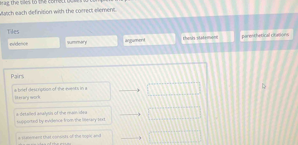 brag the tiles to the correct boxes to 
Match each definition with the correct element.
Tiles
evidence summary argument thesis statement parenthetical citations
Pairs
a brief description of the events in a
literary work
a detailed analysis of the main idea
supported by evidence from the literary text
a statement that consists of the topic and
a of th e ess a v