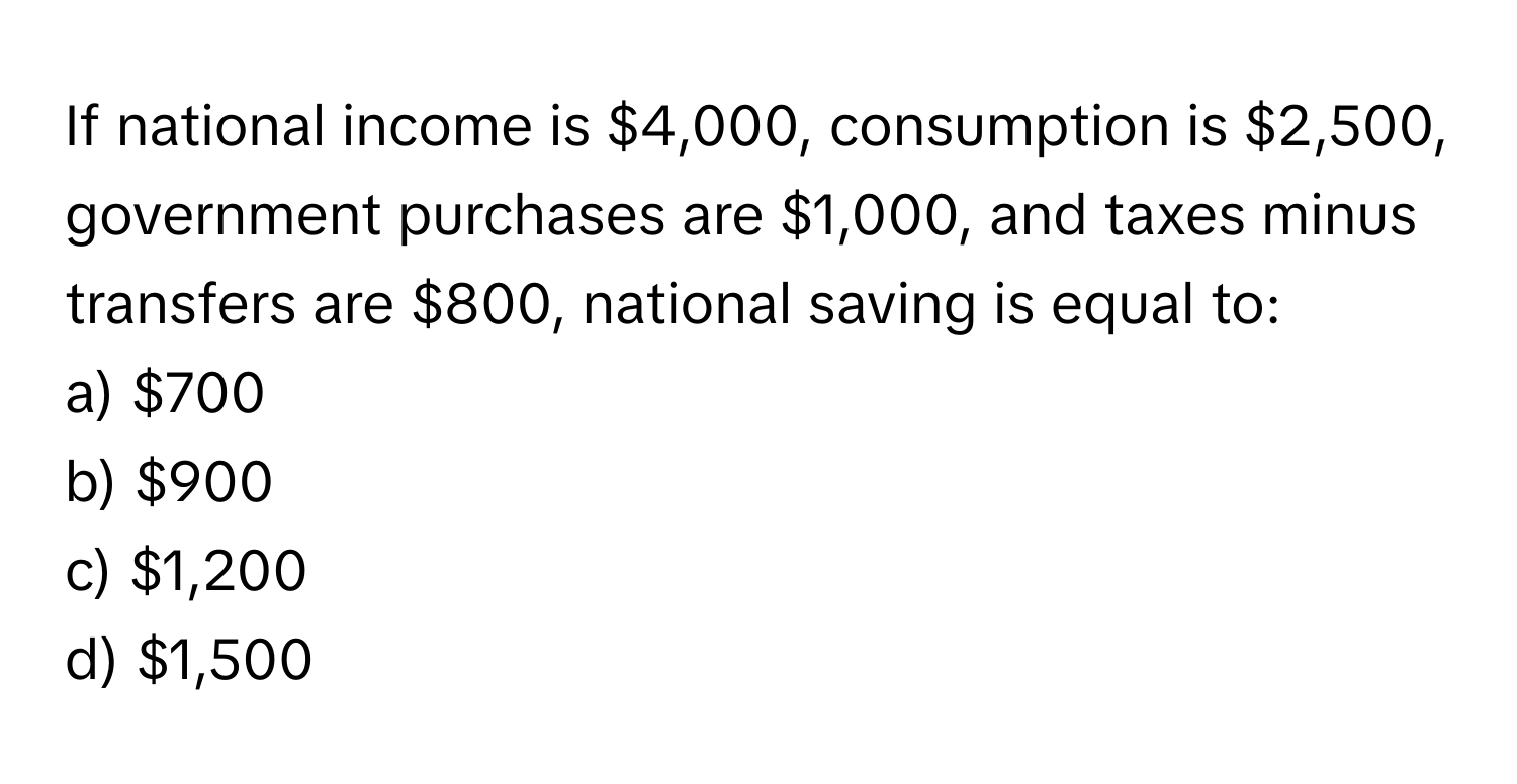 If national income is $4,000, consumption is $2,500, government purchases are $1,000, and taxes minus transfers are $800, national saving is equal to:

a) $700 
b) $900 
c) $1,200 
d) $1,500