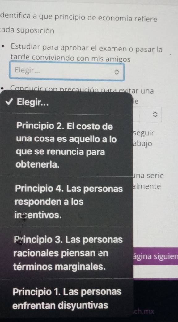 dentifica a que principio de economía refiere
tada suposición
Estudiar para aprobar el examen o pasar la
tarde conviviendo con mis amigos
Elegir...
Conducir con precaución para evitar una
Elegir...
le
Principio 2. El costo de
seguir
una cosa es aquello a lo abajo
que se renuncia para
obtenerla.
una serie
Principio 4. Las personas almente
responden a los
incentivos.
Principio 3. Las personas
racionales piensan an ágina siguien
términos marginales.
Principio 1. Las personas
enfrentan disyuntivas .ch.mx