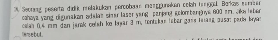 Seorang peserta didik melakukan percobaan menggunakan celah tunggal. Berkas sumber 
cahaya yang digunakan adalah sinar laser yang panjang gelombangnya 600 nm. Jika lebar 
celah 0,4 mm dan jarak celah ke layar 3 m, tentukan lebar garis terang pusat pada layar 
tersebut.