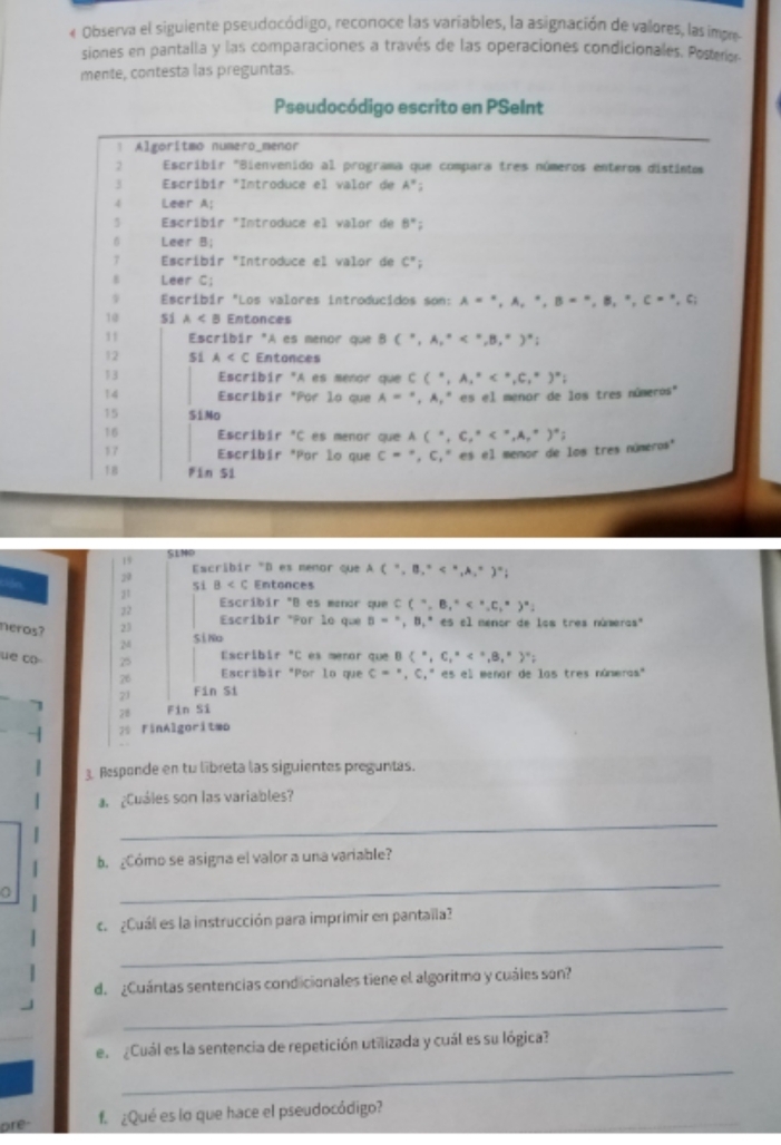 « Observa el siguiente pseudocódigo, reconoce las variables, la asignación de valores, las impe
siones en pantalla y las comparaciones a través de las operaciones condicionales. Posterior.
mente, contesta las preguntas.
Pseudocódigo escrito en PSeInt
1 Algoritmo numero_menor
2 Escribir "Bienvenido al programa que compara tres números enteros distintos
3 *Escríbir *Introduce el valor de A°
4 Leer A
5  Escríbir "Introduce el valor de 8°;
B Leer B;
7  Escríbir "Introduce el valor de C°;
Leer C;
9 Escribir "Los valores introducidos som: A=^· ,A,^· ,B=^· ,B,^· ,C=^· ,C;
10 Si A⊂ B Entonces
1 1 Escríbir "A es menor que BC°,A,^circ 
12 51 A Entonces
13 Escribir "A es menor que C(^circ ,A,A,^circ 
14 Escribir *Por lo que A=^circ ,A,^circ  ' es el menor de los tres números''
15 S1Mo
16 Escribir°C es menor que A(^circ ,C_1^((circ)
17 Escribír *Por lo que C=^circ),C,^circ  * es el memor de los tres números"
↑8 Fin Si
19 SLNO
Escríbir "D es memor que A(^circ ,B_1^((circ)
20
si B Entonces
21
22 Escribir "B es menor que C(^circ),B,^circ 
23 Escribir "Por le que B=^circ ,B_1^((circ)ese l menor de los tres númeras''
neros? 2
SiNo
Escribir "C es meror que B ^circ),C_1°
üe ∞ 25 Escribir "Por lo que C=',C,' es el menar de las tres númeras."
26
21 Fin Si
78 Fin Sĩ
2 FinAlgoriteo
3. Responde en tu libreta las siguientes preguntas.
¿Cuáles son las variables?
_
b.  ¿Cómo se asigna el valor a una variable?
a
_
c.  ¿Cuál es la instrucción para imprimir en pantaila?
_
_
d. ¿Cuántas sentencias condicionales tiene el algoritmo y cuáles son?
en  Cuál es la sentencia de repetición utilizada y cuál es su lógica?
_
_
are- f ¿Qué es lo que hace el pseudocódigo?