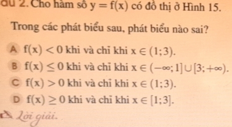 du 2. Cho hàm số y=f(x) có đồ thị ở Hình 15.
Trong các phát biểu sau, phát biểu nào sai?
A f(x)<0</tex> khi và chỉ khi x∈ (1;3).
B f(x)≤ 0 khi và chỉ khi x∈ (-∈fty ;1]∪ [3;+∈fty ).
C f(x)>0 khi và chỉ khi x∈ (1;3).
D f(x)≥ 0 khi và chỉ khi x∈ [1;3]. 
Lời giải.