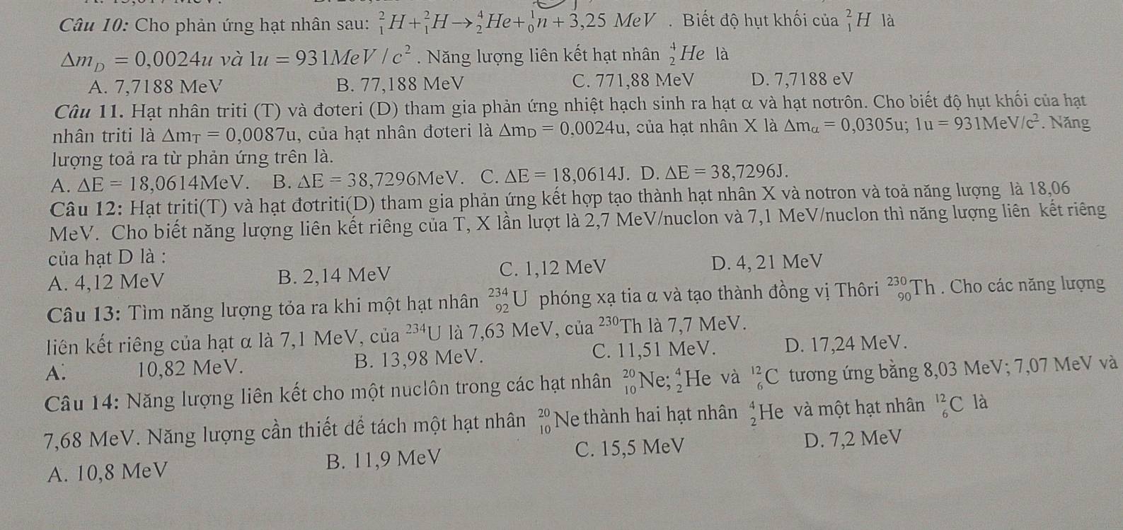 Cho phản ứng hạt nhân sau: _1^(2H+_1^2Hto _2^4He+_0^1n+3,25MeV Biết độ hụt khối của beginarray)r 2 1endarray H là
△ m_D=0,0024u và 1u=931MeV/c^2. Năng lượng liên kết hạt nhân  4/2  He là
A. 7,7188 MeV B. 77,188 MeV C. 771,88 MeV D. 7,7188 eV
Câu 11. Hạt nhân triti (T) và đoteri (D) tham gia phản ứng nhiệt hạch sinh ra hạt α và hạt nơtrôn. Cho biết độ hụt khối của hạt
nhân triti là △ m_T=0,0087u , của hạt nhân đơteri a△ m_D=0.0024u , của hạt nhân X là △ m_a=0,0305u;1u=931MeV/c^2. Năng
lượng toả ra từ phản ứng trên là.
A. △ E=18,0614MeV. B. △ E=38,7296MeV. C. △ E=18,0614J. D. △ E=38,7296J.
Câu 12: Hạt triti(T) và hạt đơtriti(D) tham gia phản ứng kết hợp tạo thành hạt nhân X và notron và toả năng lượng là 18,06
MeV. Cho biết năng lượng liên kết riêng của T, X lần lượt là 2,7 MeV/nuclon và 7,1 MeV/nuclon thì năng lượng liên kết riêng
của hạt D là :
A. 4,12 MeV B. 2,14 MeV C. 1,12 MeV D. 4, 21 MeV
Câu 13: Tìm năng lượng tỏa ra khi một hạt nhân _(92)^(234)U phóng xạ tia α và tạo thành đồng vị Thôri beginarrayr 230- 90endarray Th . Cho các năng lượng
liên kết riêng của hạt α là 7,1 MeV, của^(234)U là 7,63 MeV, của 230' Th là 7,7 MeV.
A. 10,82 MeV. B. 13,98 MeV. C. 11,51 MeV. D. 17,24 MeV.
Câu 14: Năng lượng liên kết cho một nuclôn trong các hạt nhân beginarrayr 20 10endarray Ne;beginarrayr 4 2endarray He và _6^((12)C tương ứng bằng 8,03 MeV; 7,07 MeV và
7,68 MeV. Năng lượng cần thiết dể tách một hạt nhân beginarray)r 20 10endarray Ne thành hai hạt nhân  4/2  He và một hạt nhân^(12)_6C là
A. 10,8 MeV B. 11,9 MeV C. 15,5 MeV D. 7,2 MeV