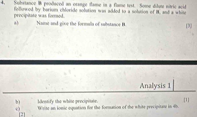 Substance B produced an orange flame in a flame test. Some dilute nitric acid 
followed by barium chloride solution was added to a solution of B, and a white 
precipitate was formed. 
a) Name and give the formula of substance B. 
[3] 
Analysis 1 
b) Identify the white precipitate. [1] 
c) Write an ionic equation for the formation of the white precipitate in 4b. 
[2]