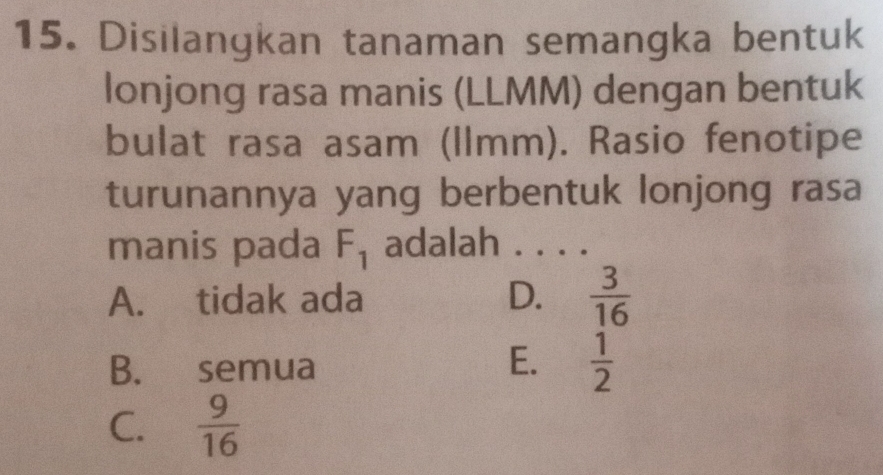 Disilangkan tanaman semangka bentuk
lonjong rasa manis (LLMM) dengan bentuk
bulat rasa asam (llmm). Rasio fenotipe
turunannya yang berbentuk lonjong rasa
manis pada F_1 adalah . . . .
A. tidak ada D.  3/16 
B. semua
E.  1/2 
C.  9/16 