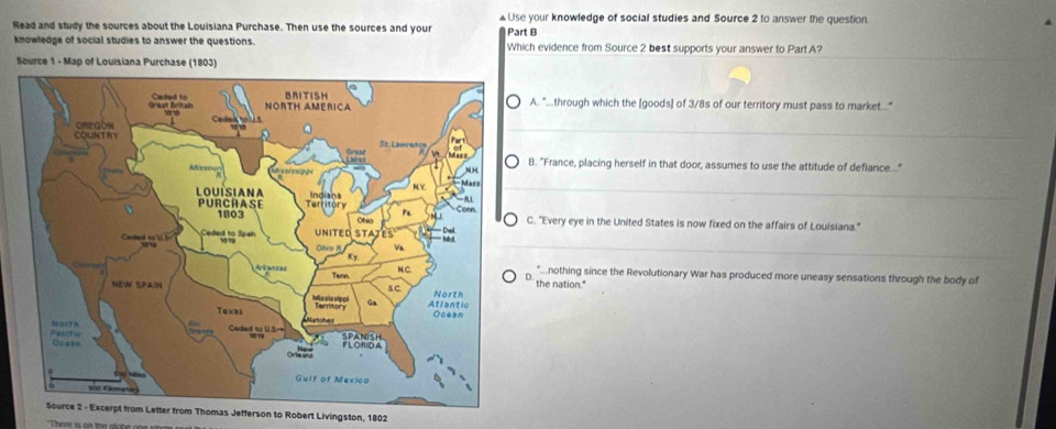 Read and study the sources about the Louisiana Purchase. Then use the sources and your £Use your knowledge of social studies and Source 2 to answer the question.
_
knowledge of social studies to answer the questions. Part B Which evidence from Source 2 best supports your answer to Par! A?
Source 1 - Map of Louisiana Purchase (1803)
A. "...through which the [goods] of 3/8s of our territory must pass to market...."
_
B. "France, placing herself in that door, assumes to use the attitude of defiance..."
_
. "Every eye in the United States is now fixed on the affairs of Louisiana."
_. *...nothing since the Revolutionary War has produced more uneasy sensations through the body of
the nation."
Letter from Thomas Jefferson to Robert Livingston, 1802