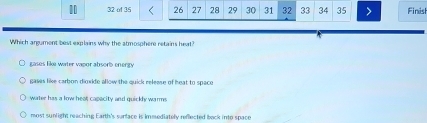 of 35 26 27 28 29 30 31 32 33 34 35 a Finish
Which argument best explains why the atmosphere retains heat?
gases like water vapor absorb energy
gases like carbon diowide allow the quick releese of heat to space
water has a low heat capacity and quickly warms
most sunlight reaching Earth's sunface is immediately reffected back into space