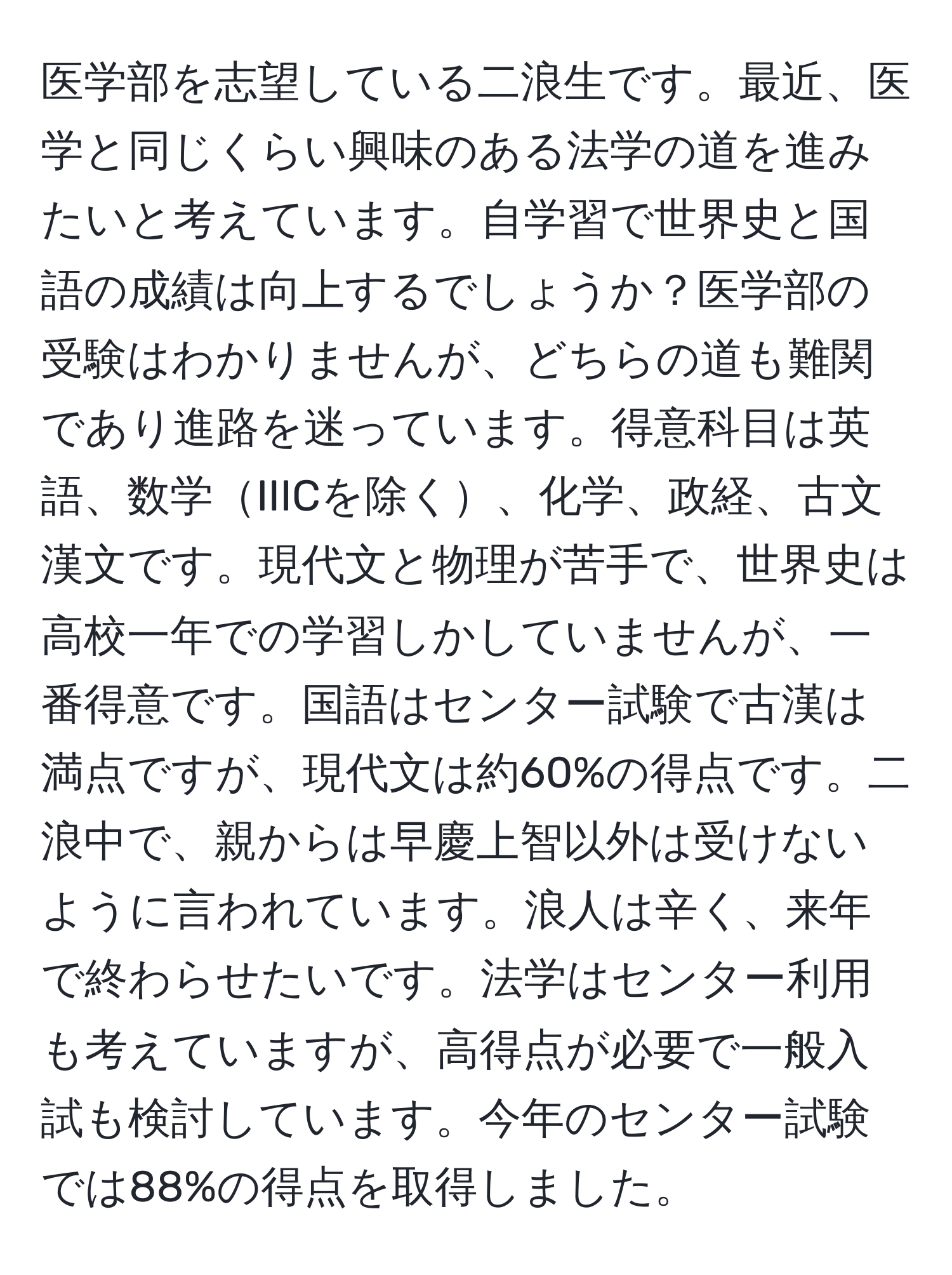 医学部を志望している二浪生です。最近、医学と同じくらい興味のある法学の道を進みたいと考えています。自学習で世界史と国語の成績は向上するでしょうか？医学部の受験はわかりませんが、どちらの道も難関であり進路を迷っています。得意科目は英語、数学IIICを除く、化学、政経、古文漢文です。現代文と物理が苦手で、世界史は高校一年での学習しかしていませんが、一番得意です。国語はセンター試験で古漢は満点ですが、現代文は約60%の得点です。二浪中で、親からは早慶上智以外は受けないように言われています。浪人は辛く、来年で終わらせたいです。法学はセンター利用も考えていますが、高得点が必要で一般入試も検討しています。今年のセンター試験では88%の得点を取得しました。