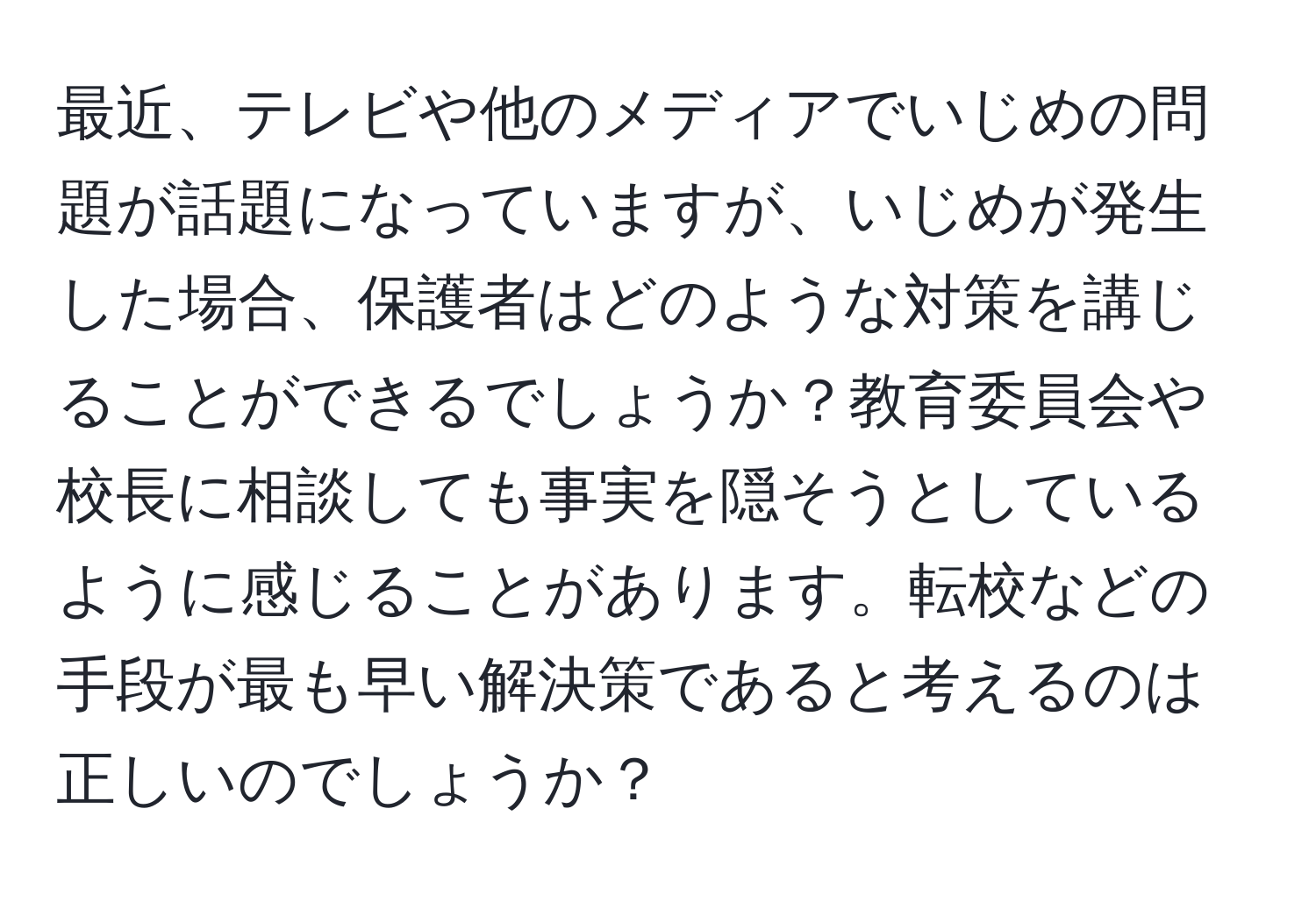 最近、テレビや他のメディアでいじめの問題が話題になっていますが、いじめが発生した場合、保護者はどのような対策を講じることができるでしょうか？教育委員会や校長に相談しても事実を隠そうとしているように感じることがあります。転校などの手段が最も早い解決策であると考えるのは正しいのでしょうか？