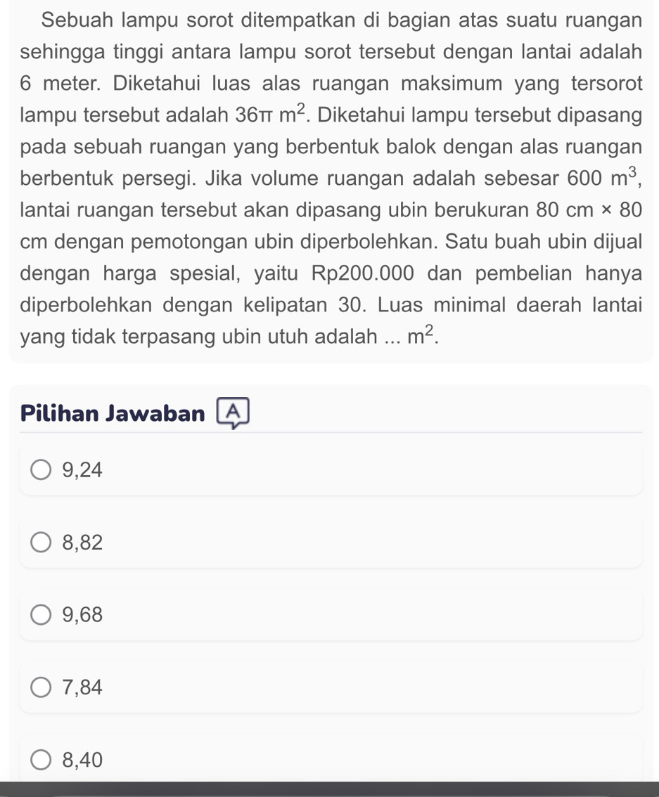 Sebuah lampu sorot ditempatkan di bagian atas suatu ruangan
sehingga tinggi antara lampu sorot tersebut dengan lantai adalah
6 meter. Diketahui luas alas ruangan maksimum yang tersorot
lampu tersebut adalah 36π m^2. Diketahui lampu tersebut dipasang
pada sebuah ruangan yang berbentuk balok dengan alas ruangan
berbentuk persegi. Jika volume ruangan adalah sebesar 600m^3, 
lantai ruangan tersebut akan dipasang ubin berukuran 80cm* 80
cm dengan pemotongan ubin diperbolehkan. Satu buah ubin dijual
dengan harga spesial, yaitu Rp200.000 dan pembelian hanya
diperbolehkan dengan kelipatan 30. Luas minimal daerah lantai
yang tidak terpasang ubin utuh adalah ... m^2. 
Pilihan Jawaban A
9,24
8,82
9,68
7,84
8,40