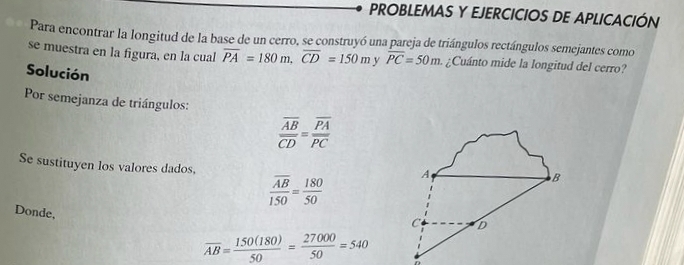 PROBLEMAS Y EJERCICIOS DE APLICACIÓN 
Para encontrar la longitud de la base de un cerro, se construyó una pareja de triángulos rectángulos semejantes como 
se muestra en la figura, en la cual overline PA=180m, overline CD=150m v overline PC=50m. ¿Cuánto mide la longitud del cerro? 
Solución 
Por semejanza de triángulos:
frac overline ABoverline CD=frac overline PAoverline PC
Se sustituyen los valores dados,
frac overline AB150= 180/50  A 
B 
Donde, 
C D
overline AB= 150(180)/50 = 27000/50 =540