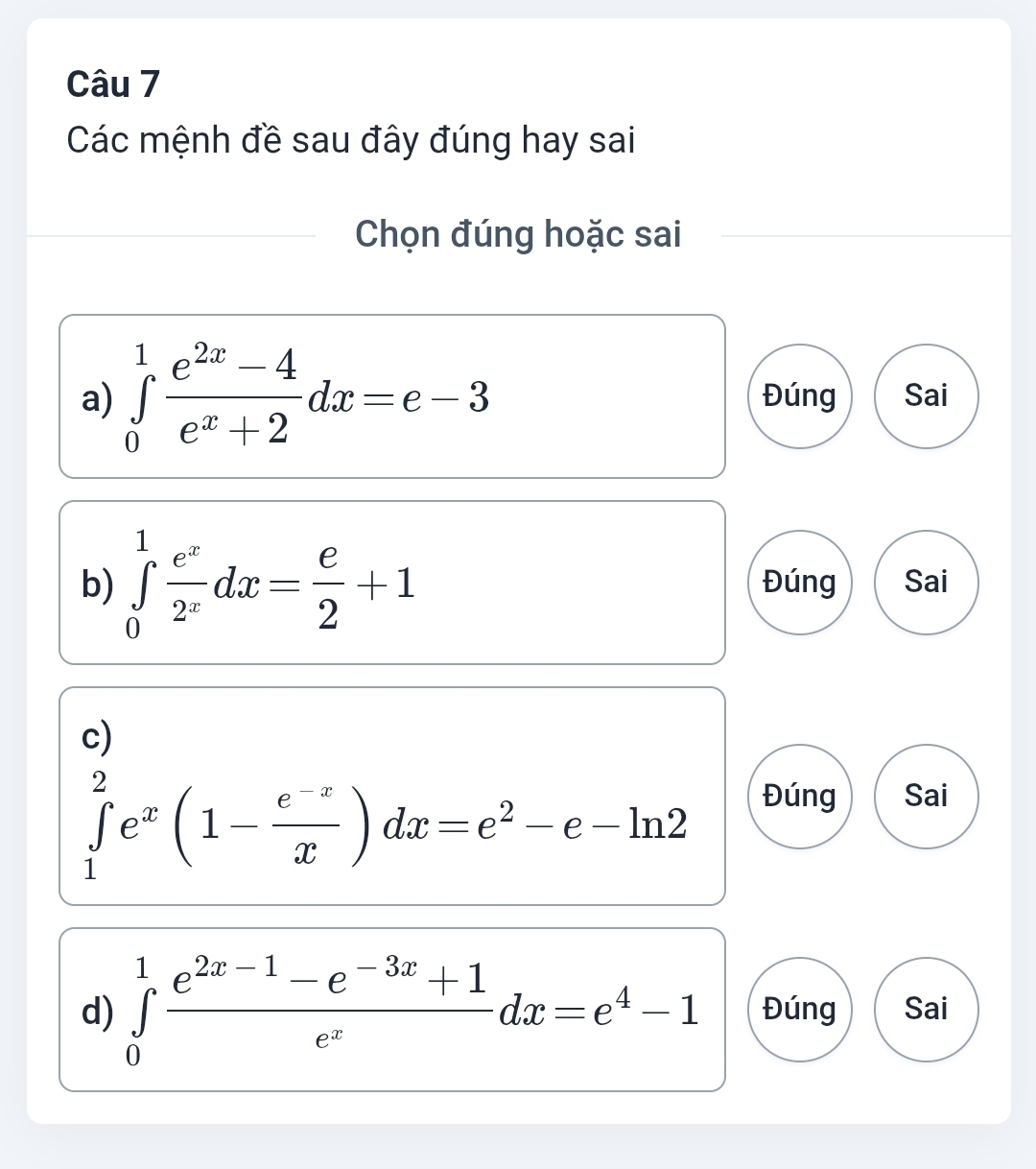 Các mệnh đề sau đây đúng hay sai
Chọn đúng hoặc sai
a) ∈tlimits _0^(1frac e^2x)-4e^x+2dx=e-3 Đúng Sai
b) ∈tlimits _0^(1frac e^x)2^xdx= e/2 +1 Đúng Sai
c)
∈tlimits _1^(2e^x)(1- (e^(-x))/x )dx=e^2-e-ln 2
Đúng Sai
d) ∈tlimits _0^(1frac e^2x-1)-e^(-3x)+1e^xdx=e^4-1 Đúng Sai