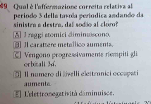 Qual è l'affermazione corretta relativa al
periodo 3 della tavola periodica andando da
sinistra a destra, dal sodio al cloro?
A I raggi atomici diminuiscono.
B] Il carattere metallico aumenta.
C Vengono progressivamente riempiti gli
orbitali 3d.
D] Il numero di livelli elettronici occupati
aumenta.
El L'elettronegatività diminuisce.