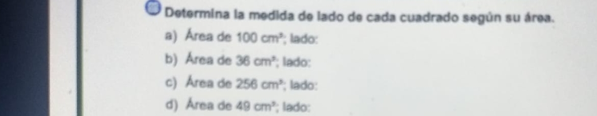 Determina la medida de lado de cada cuadrado según su área. 
a) Área de 100cm^3; lado: 
b) Área de 36cm^2; lado: 
c) Area de 256cm^3; lado: 
d) Área de 49cm^2; lado: