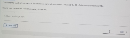 Calculete the M of all reactants if the atam econamy of a reaction 37% and the M. of desired products is 94g
Round your answer to 2 decimal places if needed. 
Add any warkings here 
♀ Get a hist
1 g