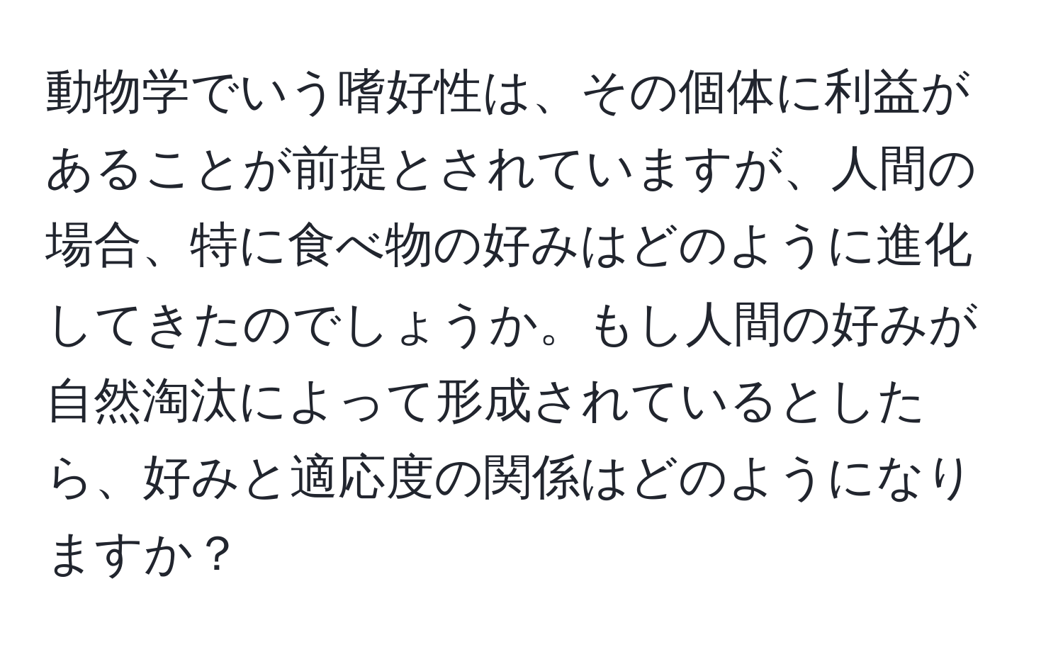 動物学でいう嗜好性は、その個体に利益があることが前提とされていますが、人間の場合、特に食べ物の好みはどのように進化してきたのでしょうか。もし人間の好みが自然淘汰によって形成されているとしたら、好みと適応度の関係はどのようになりますか？